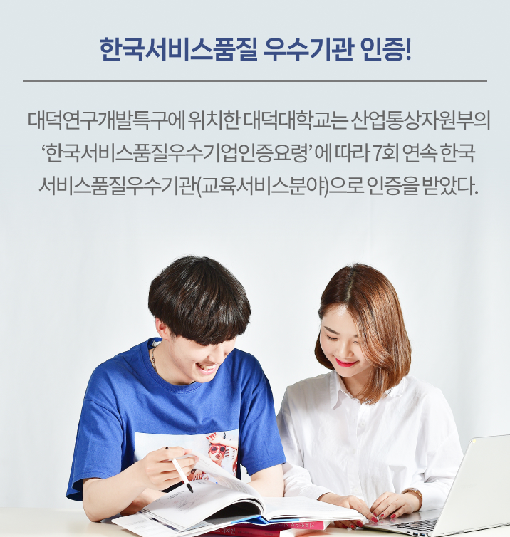 한국서비스품질 우수기관 인증!! 대덕연구개발특구에 위치한 대덕대학교는 산업통상자원부의 ‘한국서비스품질우수기업인증요령’ 에 따라 7회 연속 한국서비스품질우수기관(교육서비스분야)으로 인증을 받았다. 서비스 품질우수기관 인증은 전문가평가단의 현장평가와 암행평가를 거쳐 서비스품질인증기준에 적합하고 교육서비스품질관련 성과가 우수할 경우 인증해주는 제도로 대덕대학교는 본 인증을 2003년 이후 연속하여 받아왔으며 2022년 7월 30일까지 유효하다. 