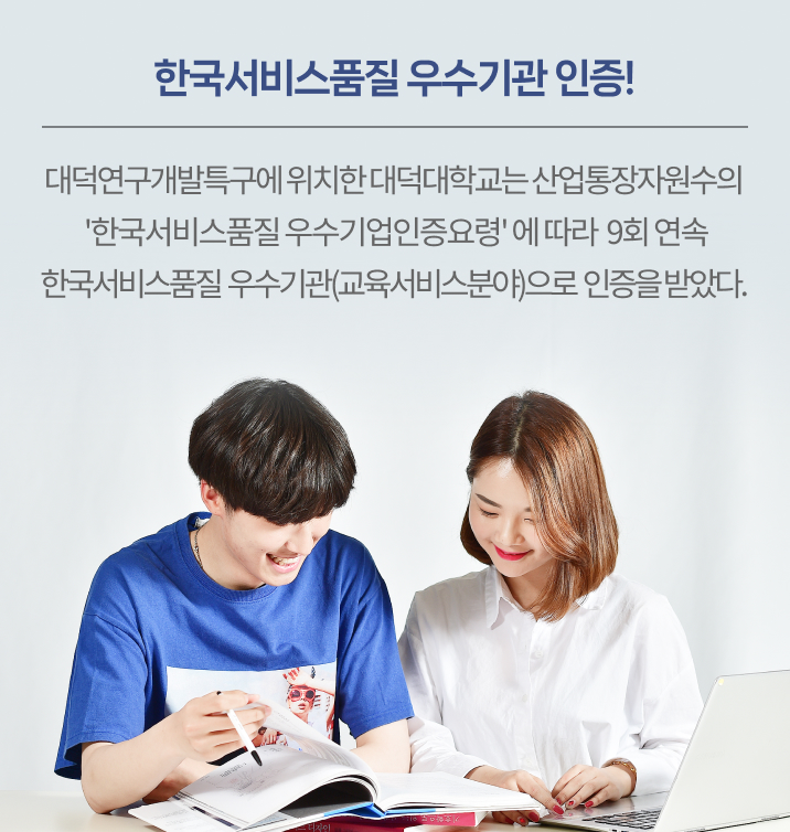 대덕연구개발특구에 위치한 대덕대학교는 산업통장자원수의 ‘한국서비스품질 우수기업인증요령’에 따라 9회 연속 한국서비스품질 우수기관(교육서비스분야)으로 인증을 받았다. 한국서비스품질 우수기관인증은 전문가평가단의 현장평가와 암행평가를 거쳐 서비스품질인증기준에 적합하고 교육서비스품질관련 성과가 우수할 경우 인증하는 제도로 대덕대학교는 본 인증을 2003년 7월을 시작으로 무려 23년 연속 받아왔으며 2028년 7월까지 유효하다.