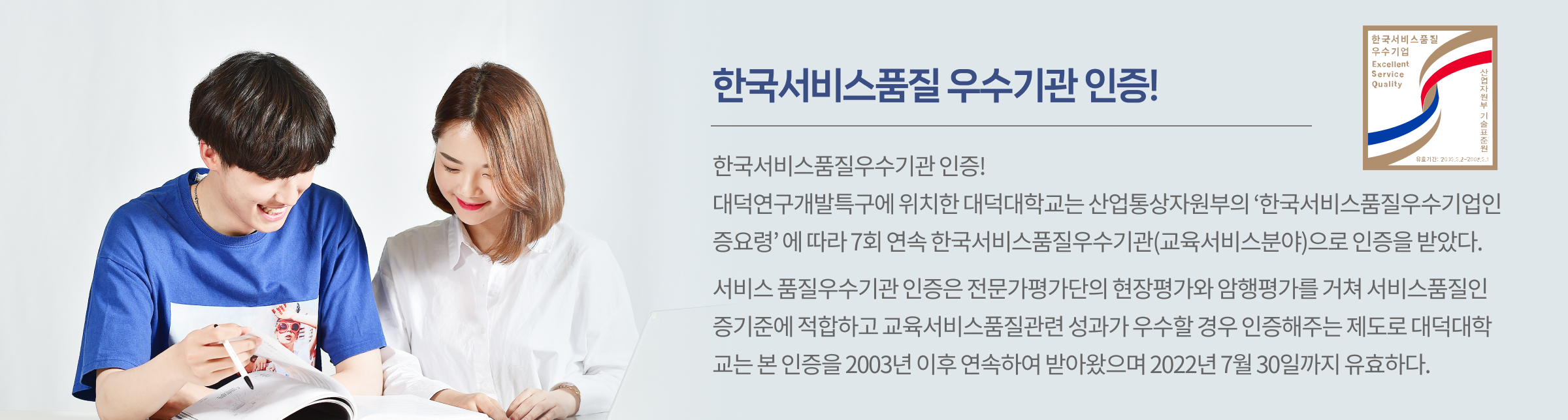 한국서비스품질 우수기관 인증!! 대덕연구개발특구에 위치한 대덕대학교는 산업통상자원부의 ‘한국서비스품질우수기업인증요령’ 에 따라 7회 연속 한국서비스품질우수기관(교육서비스분야)으로 인증을 받았다. 서비스 품질우수기관 인증은 전문가평가단의 현장평가와 암행평가를 거쳐 서비스품질인증기준에 적합하고 교육서비스품질관련 성과가 우수할 경우 인증해주는 제도로 대덕대학교는 본 인증을 2003년 이후 연속하여 받아왔으며 2022년 7월 30일까지 유효하다. 