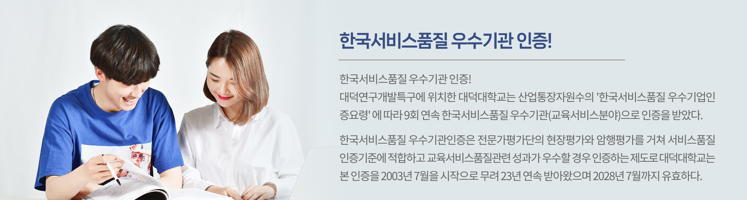 대덕연구개발특구에 위치한 대덕대학교는 산업통장자원수의 ‘한국서비스품질 우수기업인증요령’에 따라 9회 연속 한국서비스품질 우수기관(교육서비스분야)으로 인증을 받았다. 한국서비스품질 우수기관인증은 전문가평가단의 현장평가와 암행평가를 거쳐 서비스품질인증기준에 적합하고 교육서비스품질관련 성과가 우수할 경우 인증하는 제도로 대덕대학교는 본 인증을 2003년 7월을 시작으로 무려 23년 연속 받아왔으며 2028년 7월까지 유효하다.