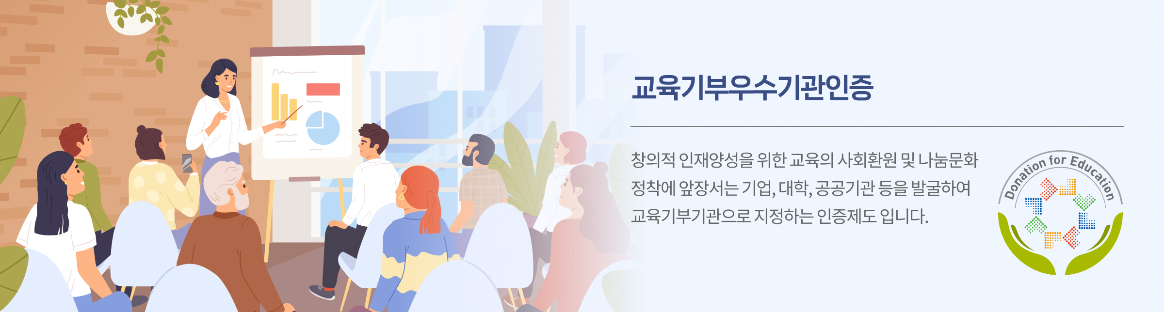 교육기부우수기관인증 창의적 인재양성을 위한 교육의 사회환원 및 나눔문화 정착에 앞장서는 기업, 대학, 공공기관 등을 발굴하여 교육기부기관으로 지정하는 인증제도 입니다. 